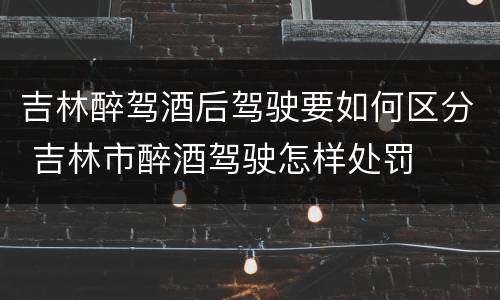 吉林醉驾酒后驾驶要如何区分 吉林市醉酒驾驶怎样处罚