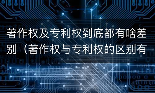 著作权及专利权到底都有啥差别（著作权与专利权的区别有哪些）