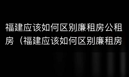 福建应该如何区别廉租房公租房（福建应该如何区别廉租房公租房呢）