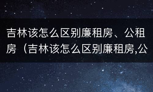 吉林该怎么区别廉租房、公租房（吉林该怎么区别廉租房,公租房呢）