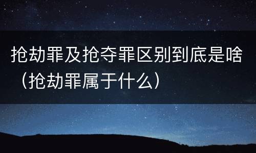 抢劫罪及抢夺罪区别到底是啥（抢劫罪属于什么）