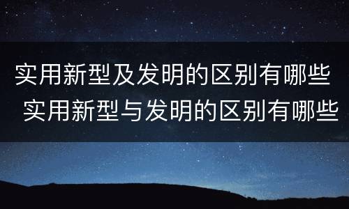 实用新型及发明的区别有哪些 实用新型与发明的区别有哪些