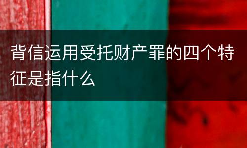 背信运用受托财产罪的四个特征是指什么
