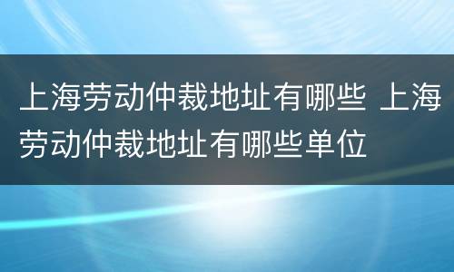 上海劳动仲裁地址有哪些 上海劳动仲裁地址有哪些单位