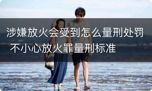 涉嫌放火会受到怎么量刑处罚 不小心放火罪量刑标准