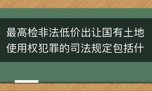 最高检非法低价出让国有土地使用权犯罪的司法规定包括什么重要内容