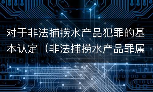 对于非法捕捞水产品犯罪的基本认定（非法捕捞水产品罪属于什么犯罪类型）
