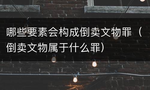 哪些要素会构成倒卖文物罪(倒卖文物属于什么罪)