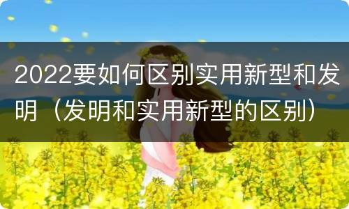 2022要如何区别实用新型和发明（发明和实用新型的区别）