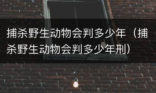 捕杀野生动物会判多少年（捕杀野生动物会判多少年刑）