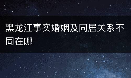 黑龙江事实婚姻及同居关系不同在哪