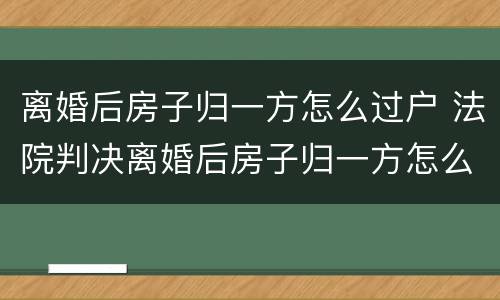 离婚后房子归一方怎么过户 法院判决离婚后房子归一方怎么过户
