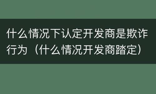 什么情况下认定开发商是欺诈行为（什么情况开发商踏定）