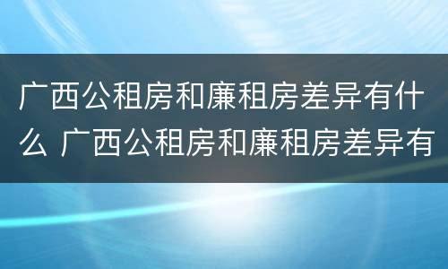 广西公租房和廉租房差异有什么 广西公租房和廉租房差异有什么不同