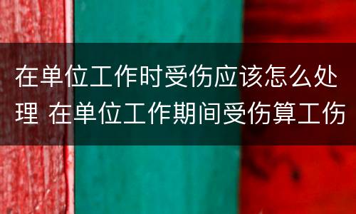 在单位工作时受伤应该怎么处理 在单位工作期间受伤算工伤吗