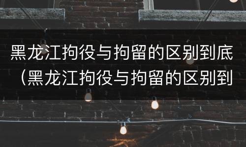 黑龙江拘役与拘留的区别到底（黑龙江拘役与拘留的区别到底是什么）