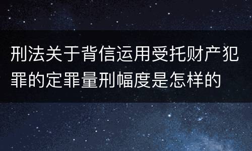 刑法关于背信运用受托财产犯罪的定罪量刑幅度是怎样的