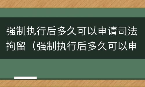强制执行后多久可以申请司法拘留（强制执行后多久可以申请司法拘留呢）