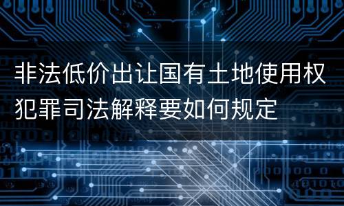 非法低价出让国有土地使用权犯罪司法解释要如何规定