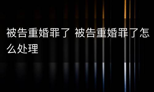 被告重婚罪了 被告重婚罪了怎么处理