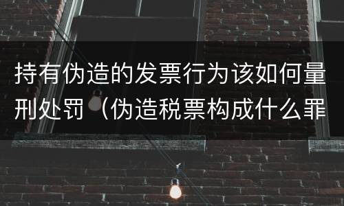 持有伪造的发票行为该如何量刑处罚（伪造税票构成什么罪）
