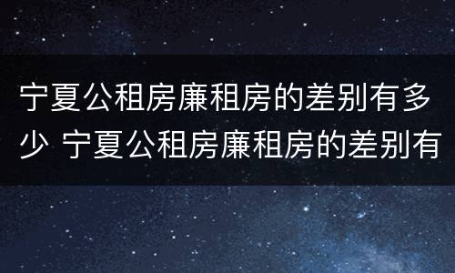 宁夏公租房廉租房的差别有多少 宁夏公租房廉租房的差别有多少个
