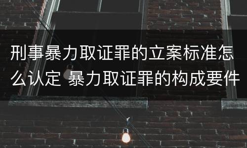 刑事暴力取证罪的立案标准怎么认定 暴力取证罪的构成要件