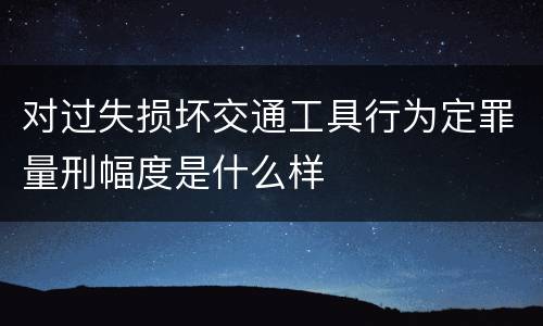 对过失损坏交通工具行为定罪量刑幅度是什么样