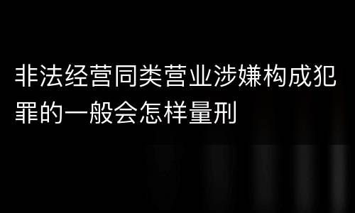 非法经营同类营业涉嫌构成犯罪的一般会怎样量刑