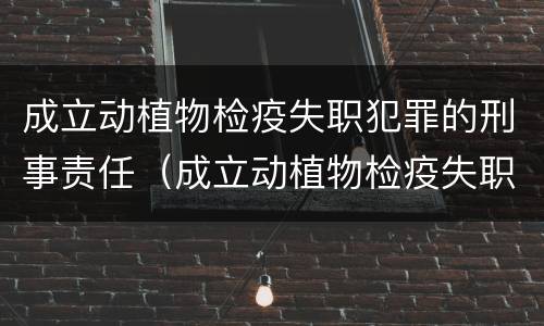 成立动植物检疫失职犯罪的刑事责任（成立动植物检疫失职犯罪的刑事责任主体）