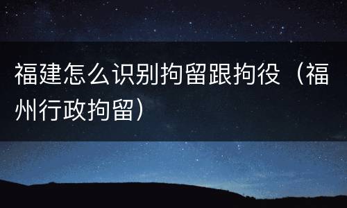 福建怎么识别拘留跟拘役（福州行政拘留）