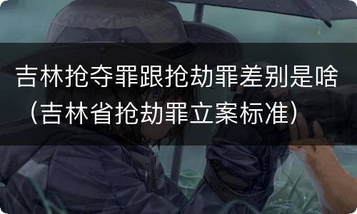 吉林抢夺罪跟抢劫罪差别是啥（吉林省抢劫罪立案标准）