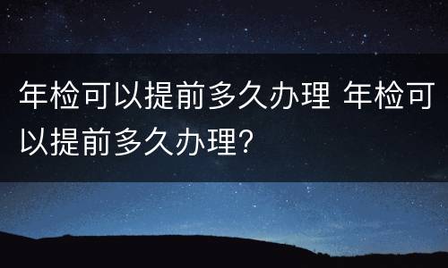 年检可以提前多久办理 年检可以提前多久办理?