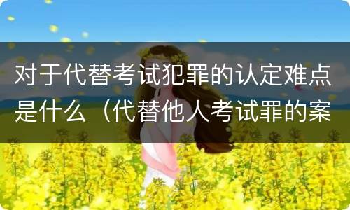 对于代替考试犯罪的认定难点是什么（代替他人考试罪的案例）
