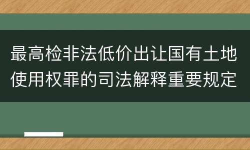 最高检非法低价出让国有土地使用权罪的司法解释重要规定都有哪些