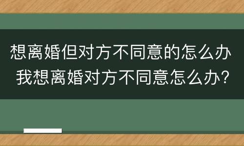 想离婚但对方不同意的怎么办 我想离婚对方不同意怎么办?