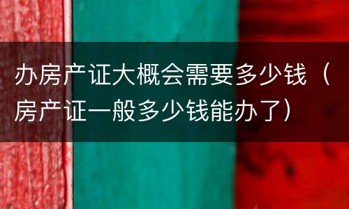 办房产证大概会需要多少钱（房产证一般多少钱能办了）