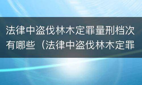 法律中盗伐林木定罪量刑档次有哪些（法律中盗伐林木定罪量刑档次有哪些规定）