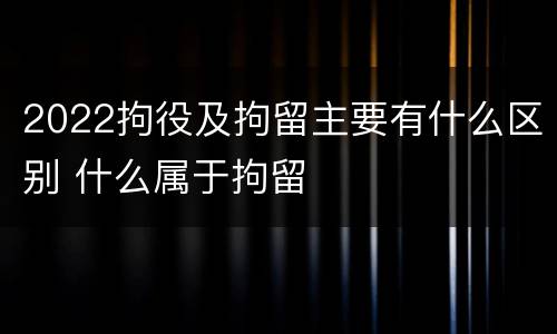 2022拘役及拘留主要有什么区别 什么属于拘留