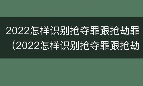 2022怎样识别抢夺罪跟抢劫罪（2022怎样识别抢夺罪跟抢劫罪呢）