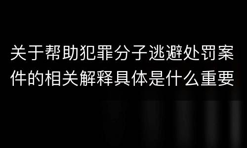 关于帮助犯罪分子逃避处罚案件的相关解释具体是什么重要内容