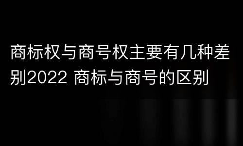 商标权与商号权主要有几种差别2022 商标与商号的区别