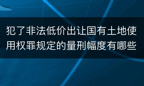 犯了非法低价出让国有土地使用权罪规定的量刑幅度有哪些