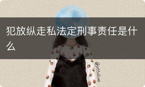 犯放纵走私法定刑事责任是什么