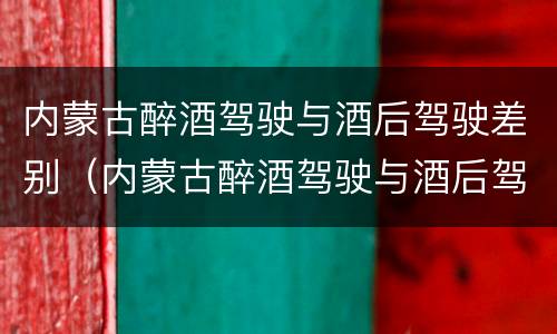 内蒙古醉酒驾驶与酒后驾驶差别（内蒙古醉酒驾驶与酒后驾驶差别在哪）
