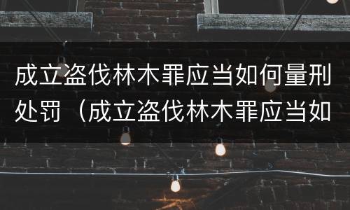 成立盗伐林木罪应当如何量刑处罚（成立盗伐林木罪应当如何量刑处罚决定书）