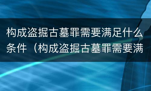 构成盗掘古墓罪需要满足什么条件（构成盗掘古墓罪需要满足什么条件才能立案）
