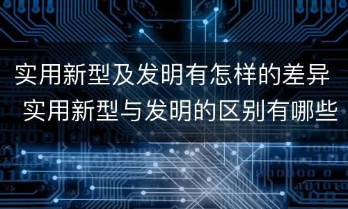 实用新型及发明有怎样的差异 实用新型与发明的区别有哪些