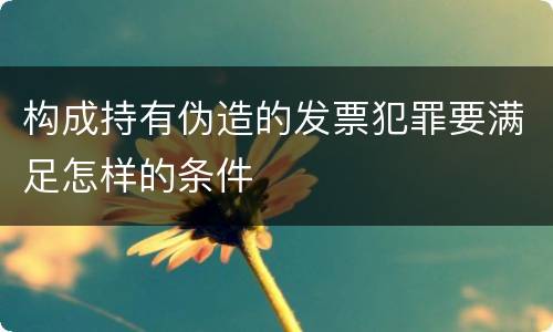 构成持有伪造的发票犯罪要满足怎样的条件
