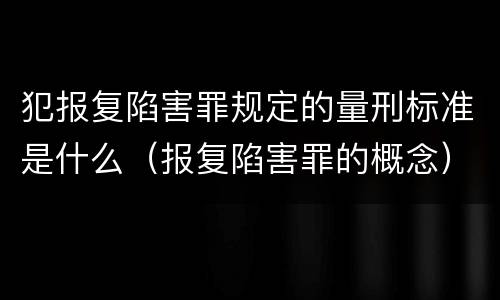 犯报复陷害罪规定的量刑标准是什么（报复陷害罪的概念）
